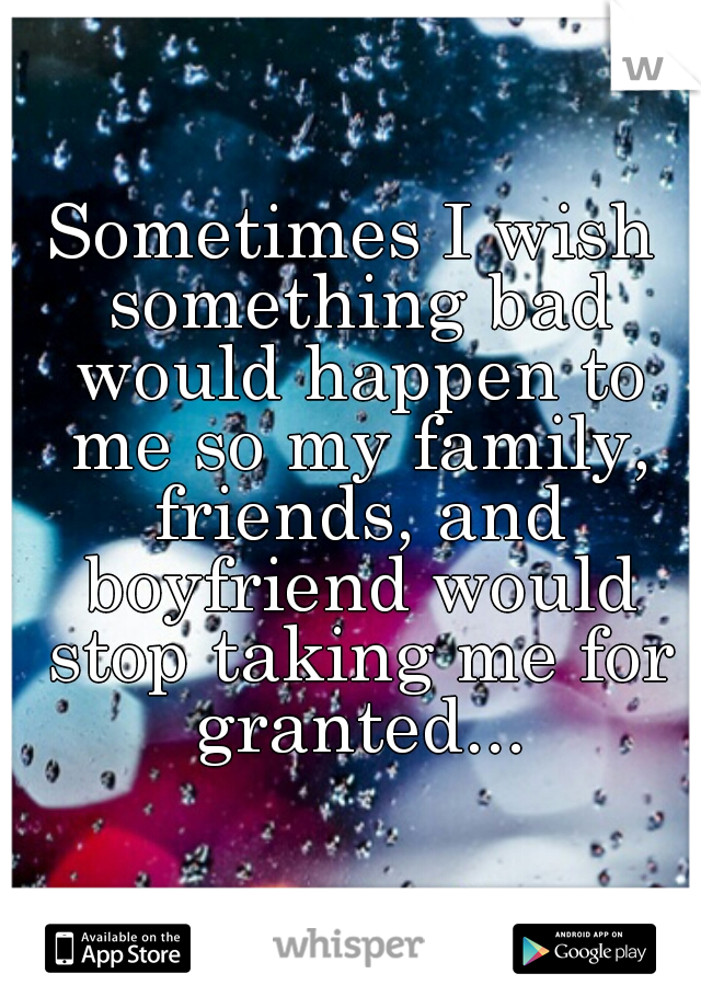 Sometimes I wish something bad would happen to me so my family, friends, and boyfriend would stop taking me for granted...