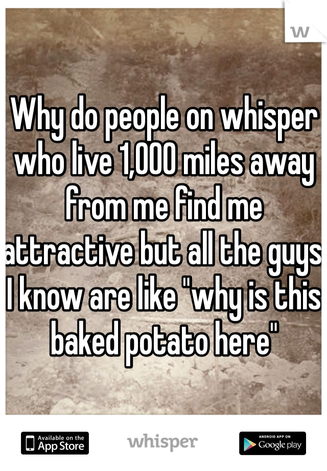 Why do people on whisper who live 1,000 miles away from me find me attractive but all the guys I know are like "why is this baked potato here" 