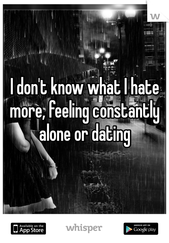 I don't know what I hate more, feeling constantly alone or dating 