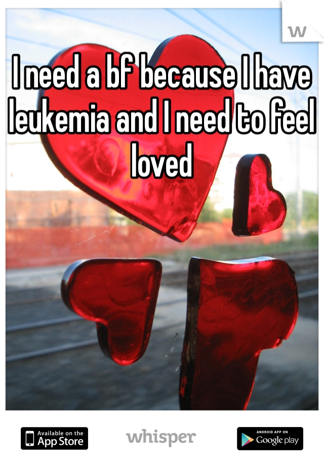 I need a bf because I have leukemia and I need to feel loved 