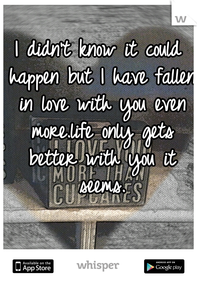 I didn't know it could happen but I have fallen in love with you even more.life only gets better with you it seems.