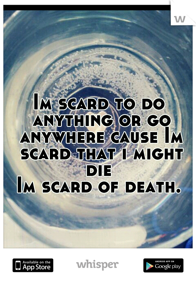 Im scard to do anything or go anywhere cause Im scard that i might die 
Im scard of death.