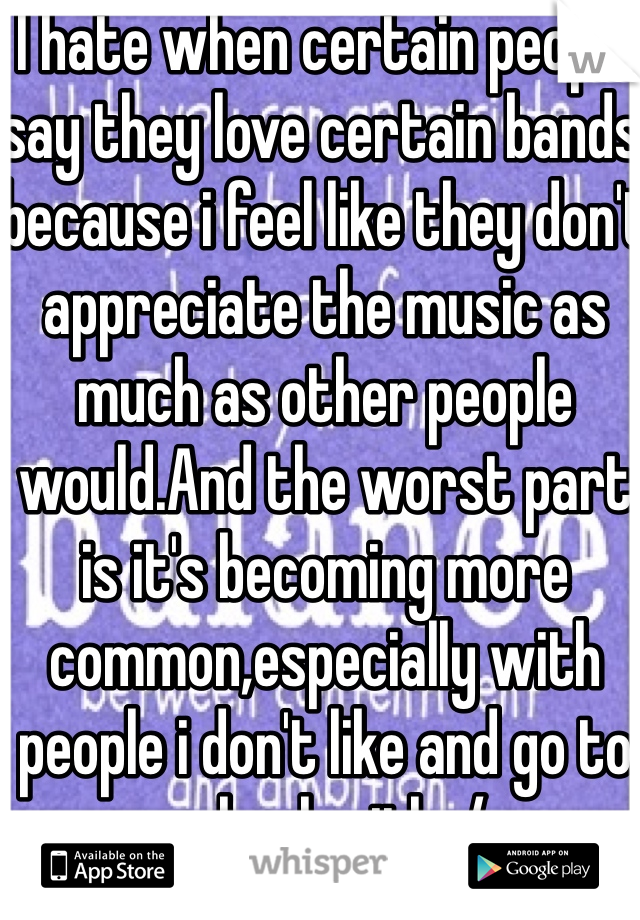 I hate when certain people say they love certain bands because i feel like they don't appreciate the music as much as other people would.And the worst part is it's becoming more common,especially with people i don't like and go to school with :/