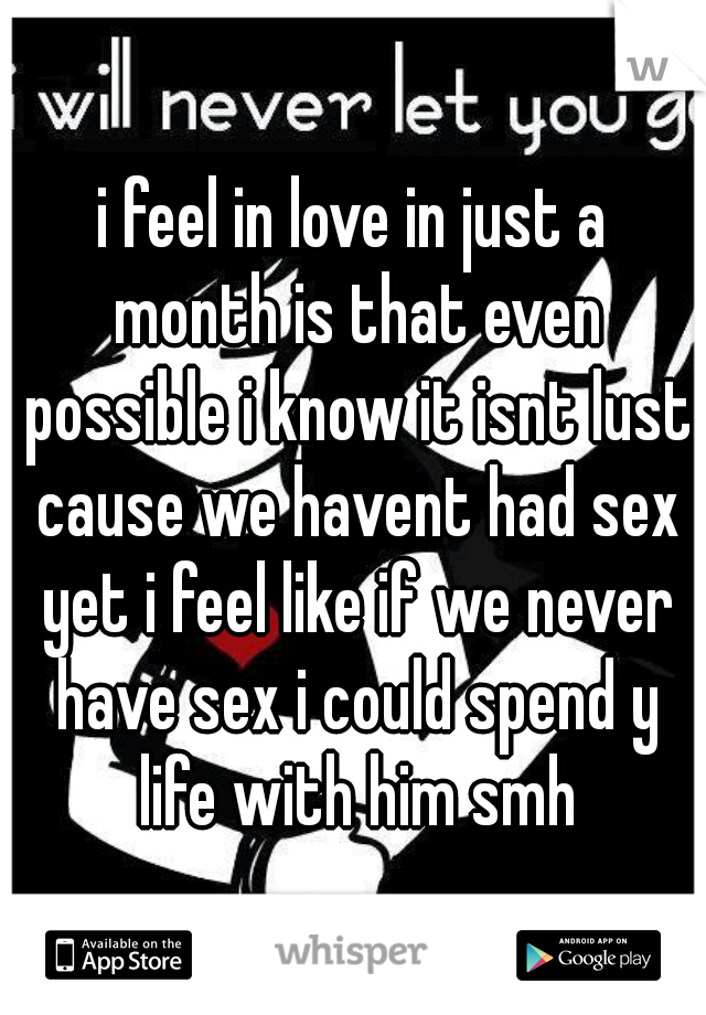 i feel in love in just a month is that even possible i know it isnt lust cause we havent had sex yet i feel like if we never have sex i could spend y life with him smh