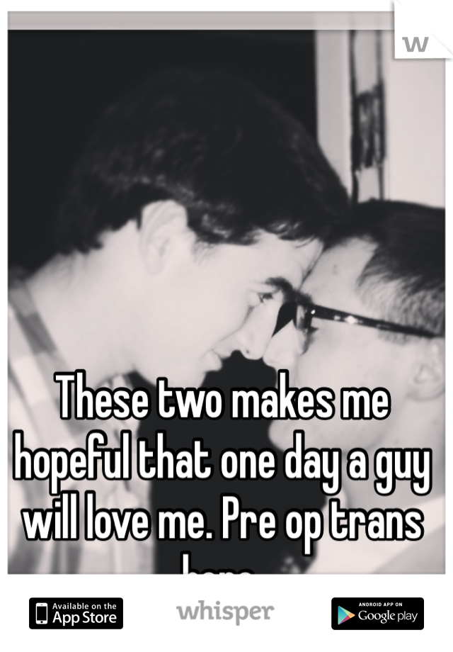 These two makes me hopeful that one day a guy will love me. Pre op trans here.