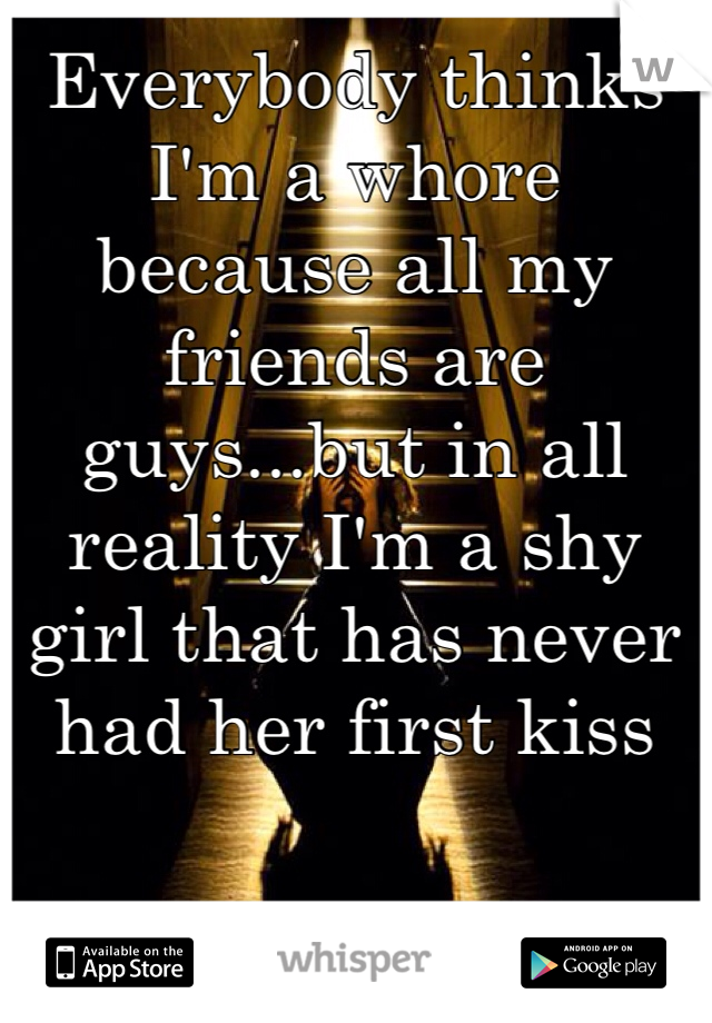 Everybody thinks I'm a whore because all my friends are guys...but in all reality I'm a shy girl that has never had her first kiss