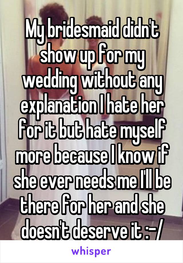 My bridesmaid didn't show up for my wedding without any explanation I hate her for it but hate myself more because I know if she ever needs me I'll be there for her and she doesn't deserve it :-/