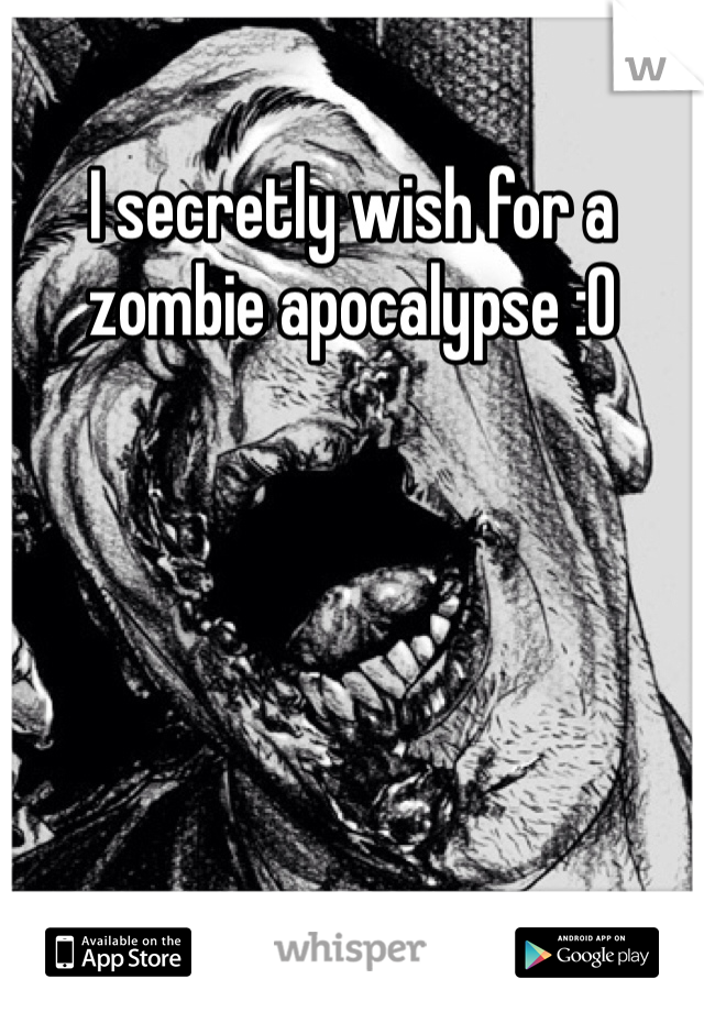 I secretly wish for a zombie apocalypse :O