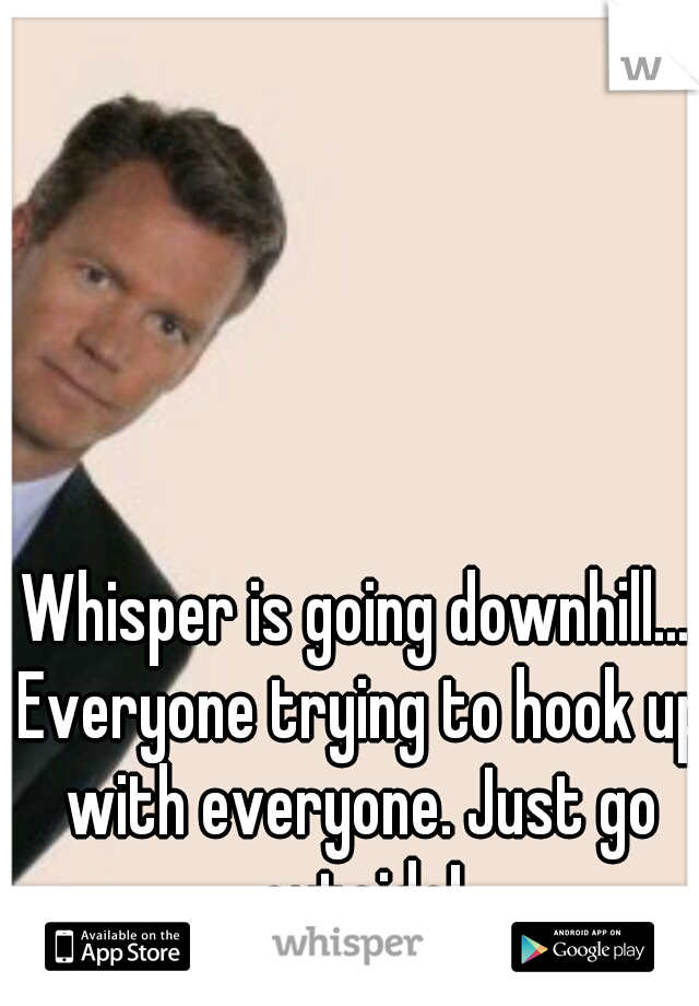 Whisper is going downhill... Everyone trying to hook up with everyone. Just go outside!