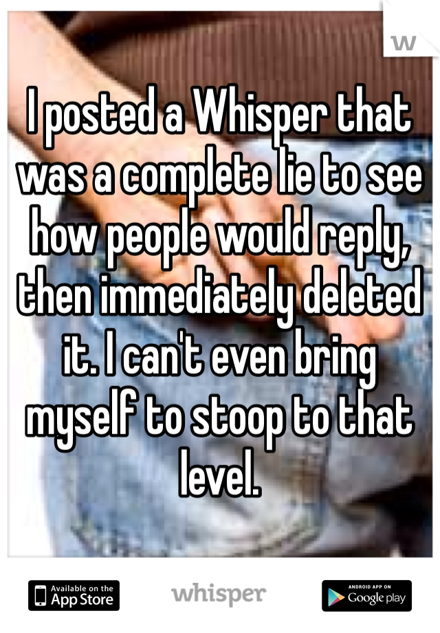 I posted a Whisper that was a complete lie to see how people would reply, then immediately deleted it. I can't even bring myself to stoop to that level.