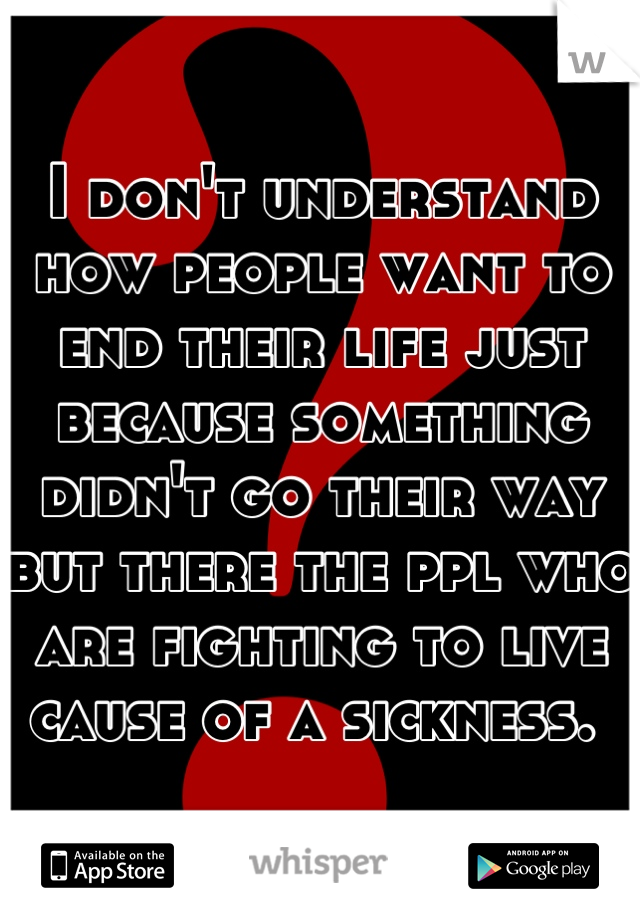 I don't understand how people want to end their life just because something didn't go their way but there the ppl who are fighting to live cause of a sickness. 