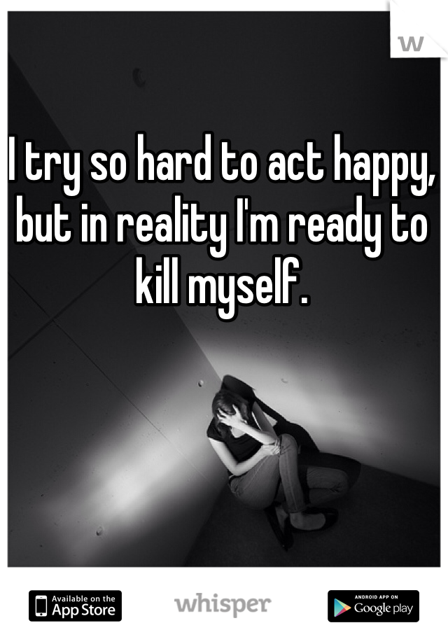 I try so hard to act happy, but in reality I'm ready to kill myself. 