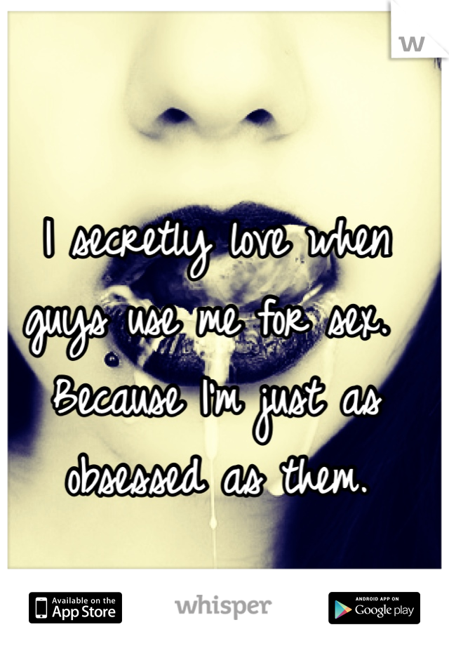 I secretly love when guys use me for sex. Because I'm just as obsessed as them. 