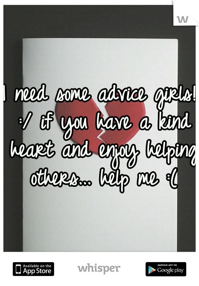 I need some advice girls! :/ if you have a kind heart and enjoy helping others... help me :(