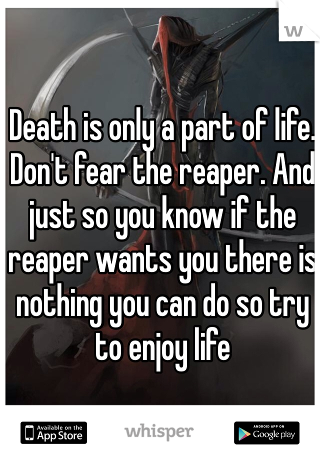 Death is only a part of life. Don't fear the reaper. And just so you know if the reaper wants you there is nothing you can do so try to enjoy life