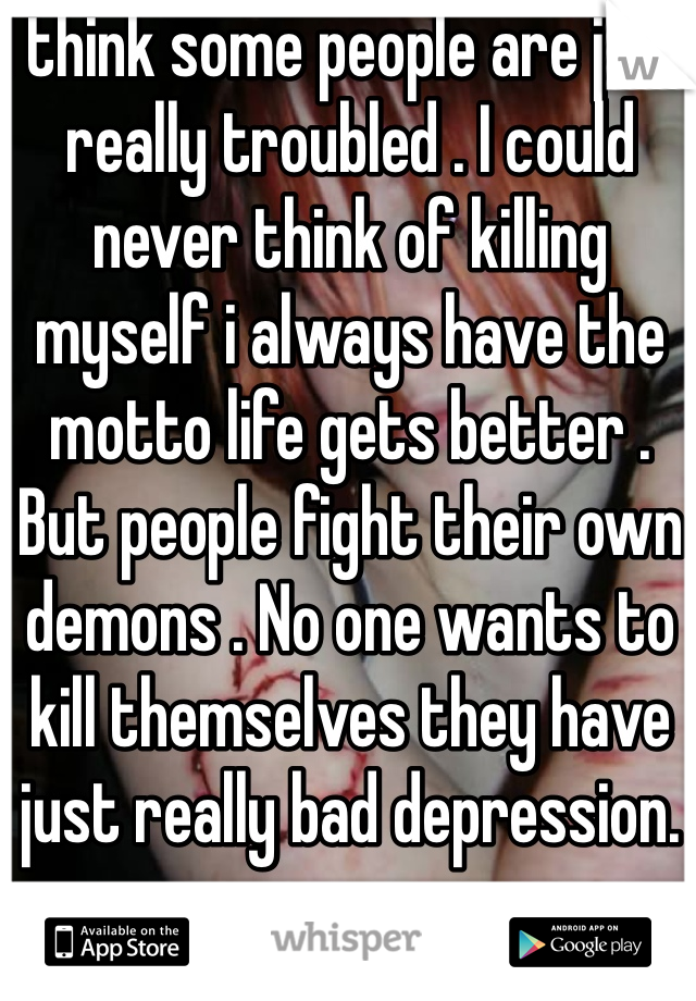 I think some people are just really troubled . I could never think of killing myself i always have the motto life gets better . But people fight their own demons . No one wants to kill themselves they have just really bad depression. 