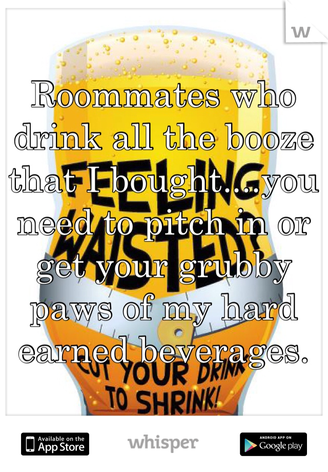 Roommates who drink all the booze that I bought....you need to pitch in or get your grubby paws of my hard earned beverages.