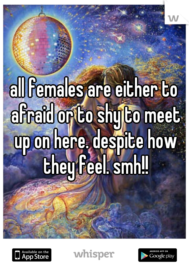 all females are either to afraid or to shy to meet up on here. despite how they feel. smh!!