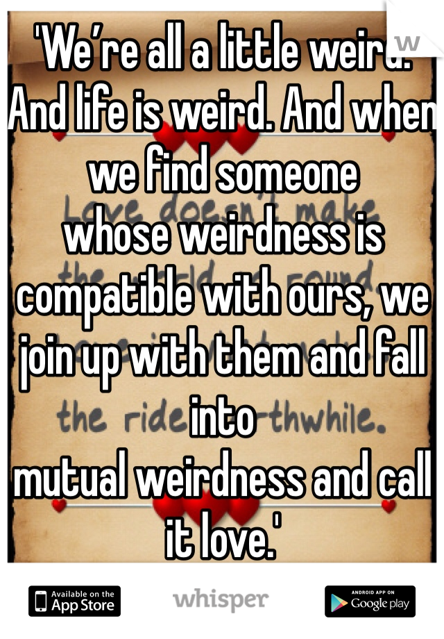 'We’re all a little weird. And life is weird. And when we find someone
whose weirdness is compatible with ours, we join up with them and fall into
mutual weirdness and call it love.'
