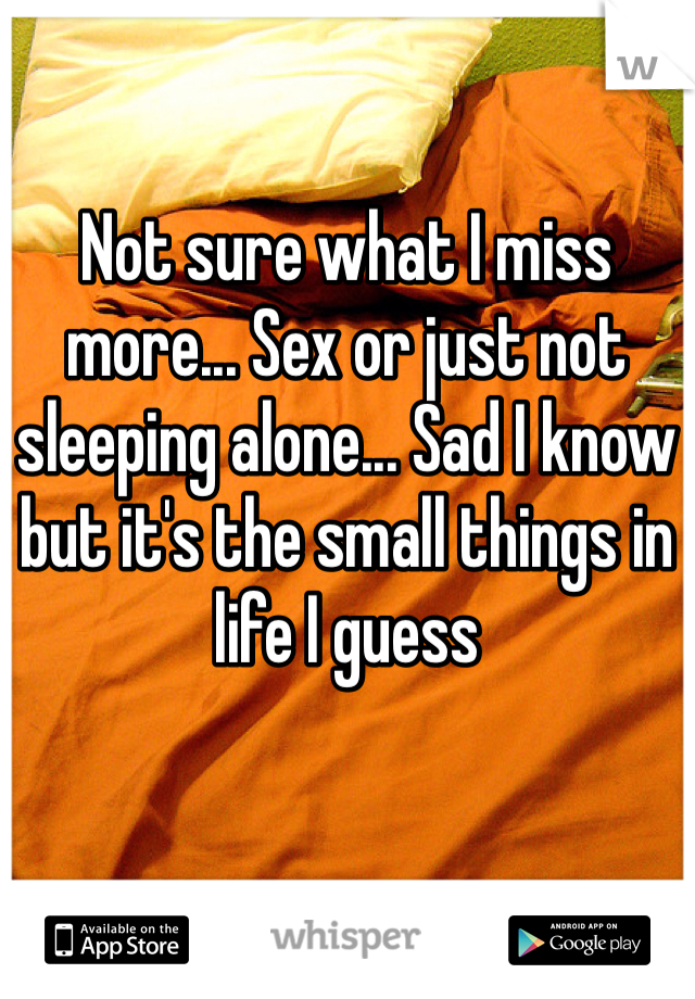 Not sure what I miss more... Sex or just not sleeping alone... Sad I know but it's the small things in life I guess