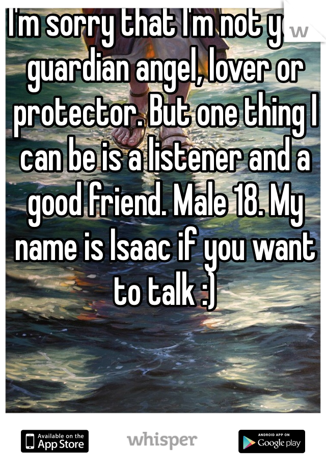 I'm sorry that I'm not your guardian angel, lover or protector. But one thing I can be is a listener and a good friend. Male 18. My name is Isaac if you want to talk :)