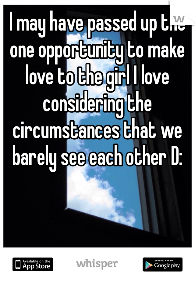 I may have passed up the one opportunity to make love to the girl I love considering the circumstances that we barely see each other D: 