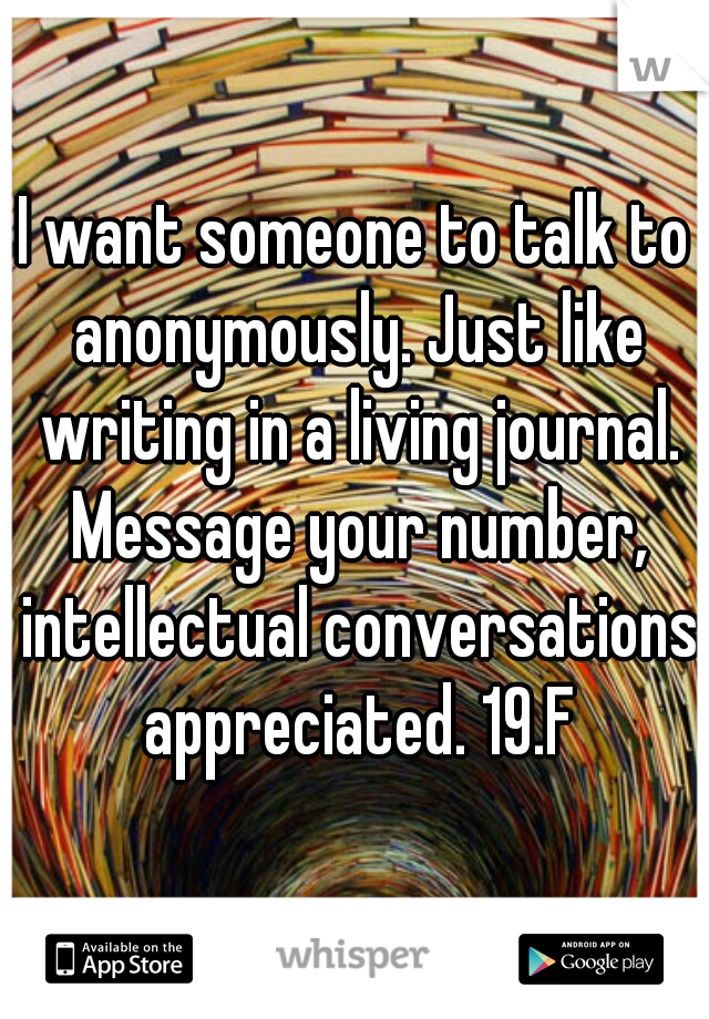 I want someone to talk to anonymously. Just like writing in a living journal. Message your number, intellectual conversations appreciated. 19.F