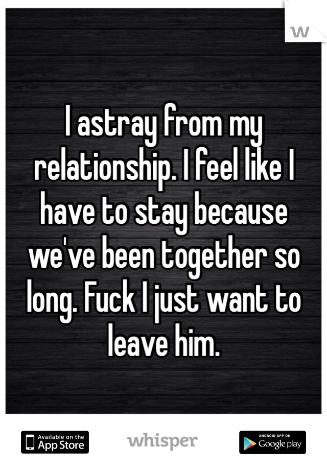 I astray from my relationship. I feel like I have to stay because we've been together so long. Fuck I just want to leave him. 