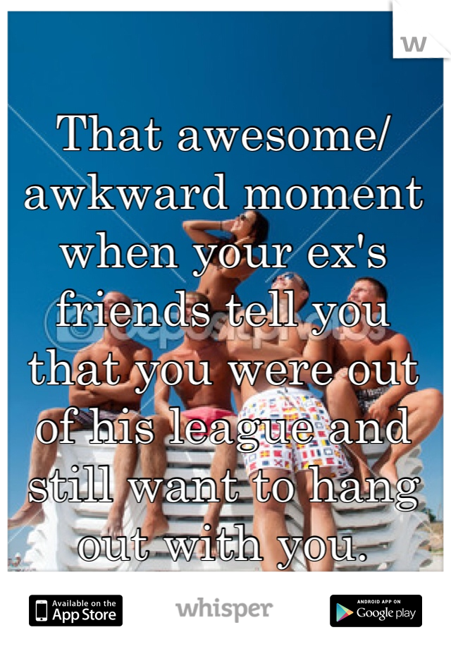 That awesome/awkward moment when your ex's friends tell you that you were out of his league and still want to hang out with you. 