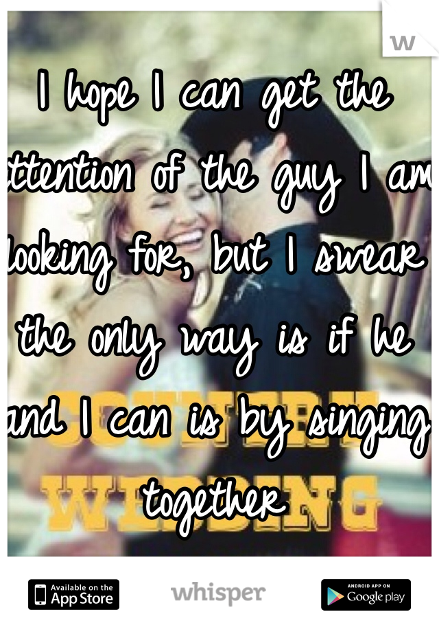 I hope I can get the attention of the guy I am looking for, but I swear the only way is if he and I can is by singing together 