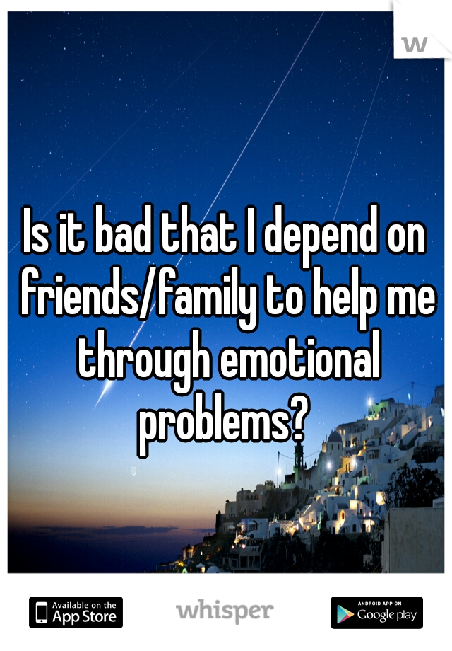 Is it bad that I depend on friends/family to help me through emotional problems? 