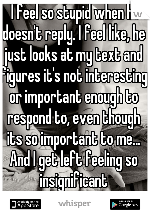  I feel so stupid when he doesn't reply. I feel like, he just looks at my text and figures it's not interesting or important enough to respond to, even though its so important to me... And I get left feeling so insignificant 