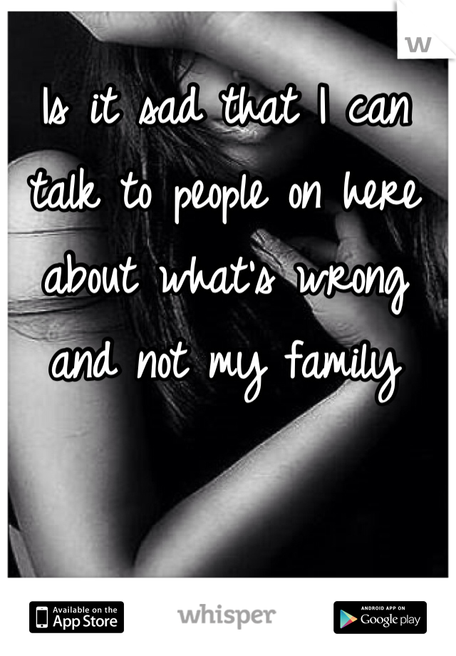 Is it sad that I can talk to people on here about what's wrong and not my family 