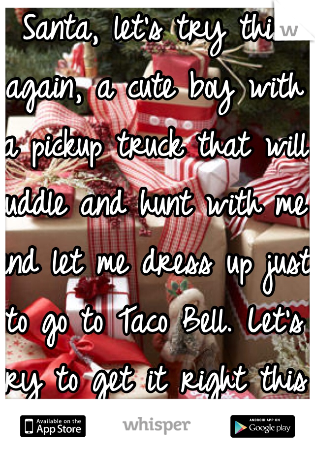 Santa, let's try this again, a cute boy with a pickup truck that will cuddle and hunt with me and let me dress up just to go to Taco Bell. Let's try to get it right this year! 