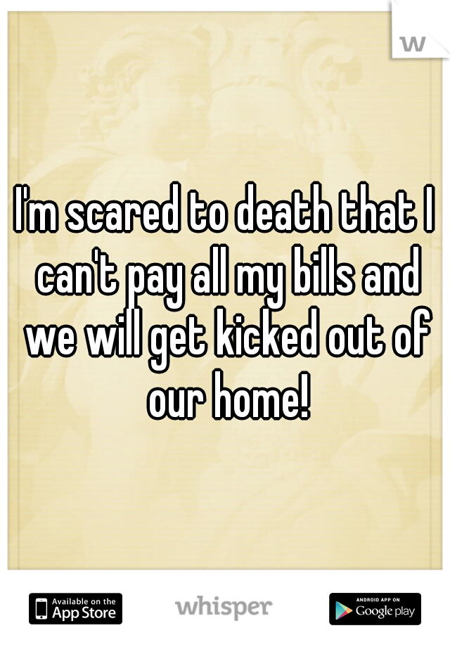 I'm scared to death that I can't pay all my bills and we will get kicked out of our home!