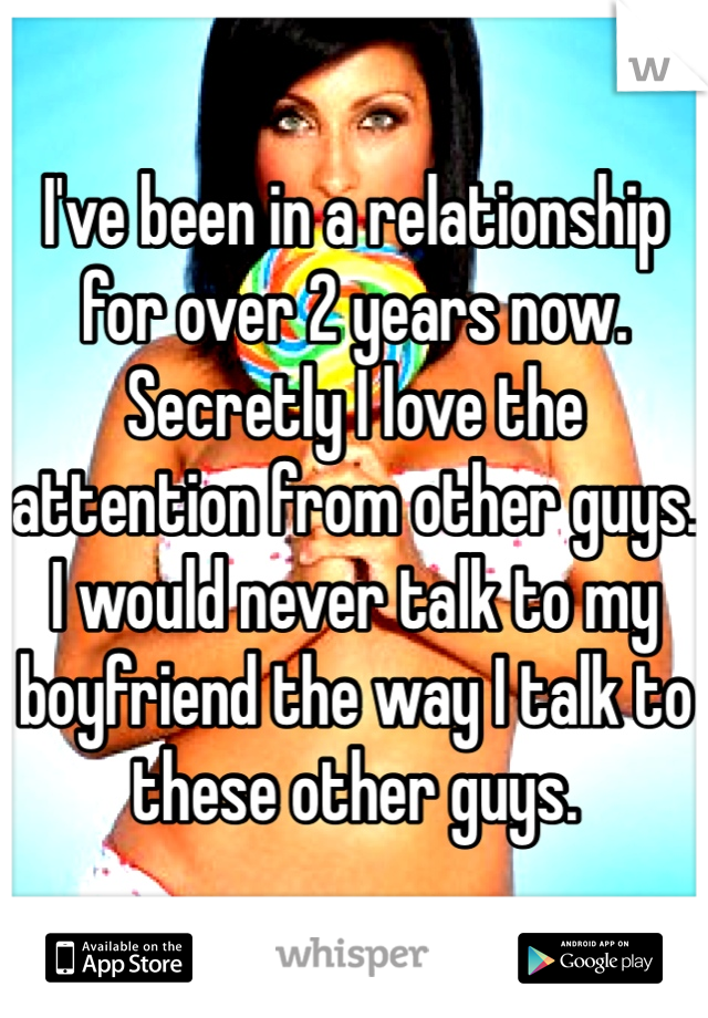 I've been in a relationship for over 2 years now. Secretly I love the attention from other guys. I would never talk to my boyfriend the way I talk to these other guys. 