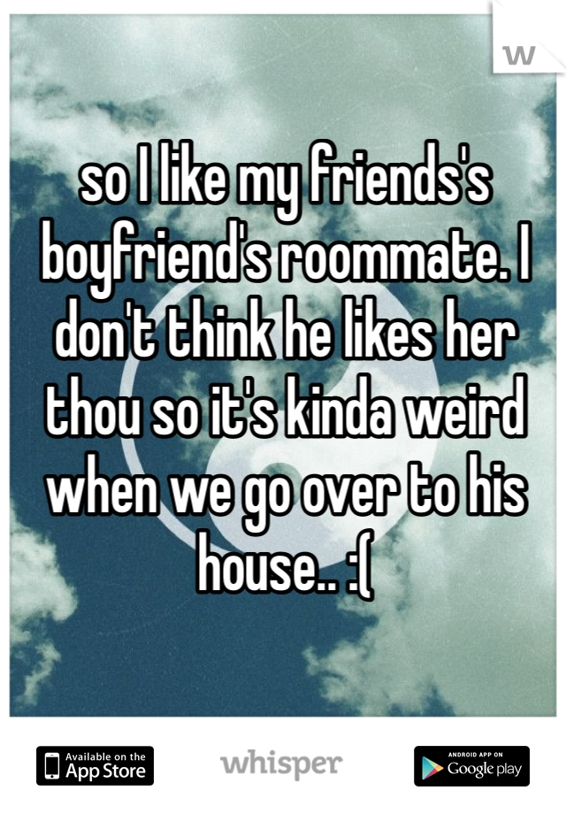 so I like my friends's boyfriend's roommate. I don't think he likes her thou so it's kinda weird when we go over to his house.. :(