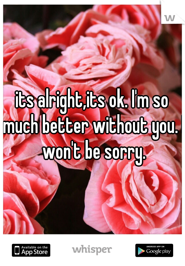 its alright,its ok. I'm so much better without you. I won't be sorry.