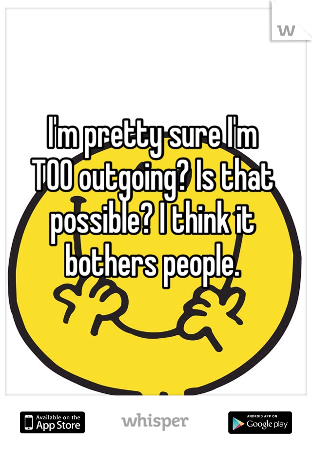 I'm pretty sure I'm
TOO outgoing? Is that possible? I think it bothers people.