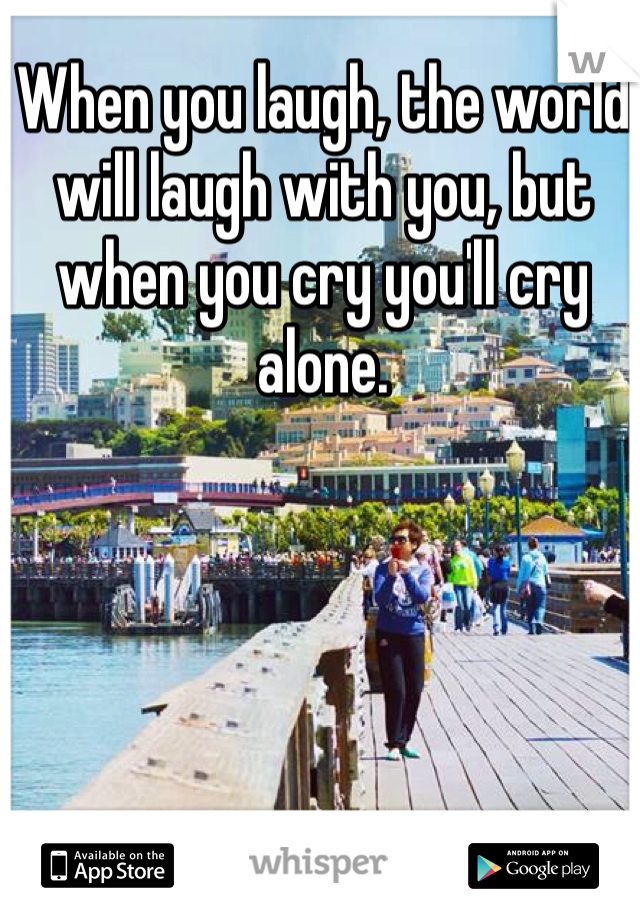 When you laugh, the world will laugh with you, but when you cry you'll cry alone. 