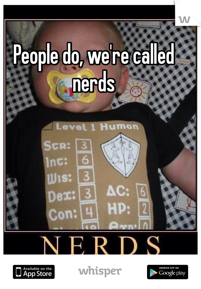 People do, we're called nerds