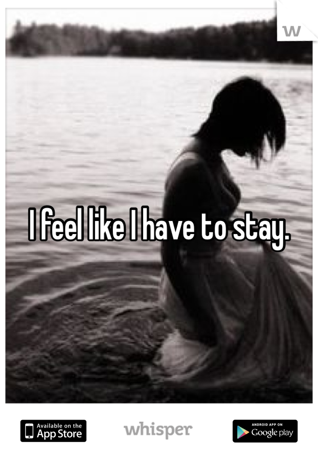 I feel like I have to stay. 