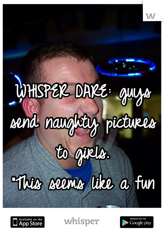 WHISPER DARE: guys send naughty pictures to girls. 
"This seems like a fun game" 