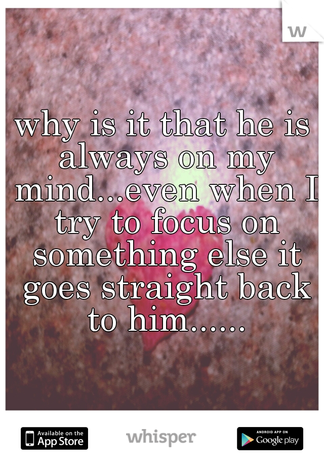 why is it that he is always on my mind...even when I try to focus on something else it goes straight back to him......