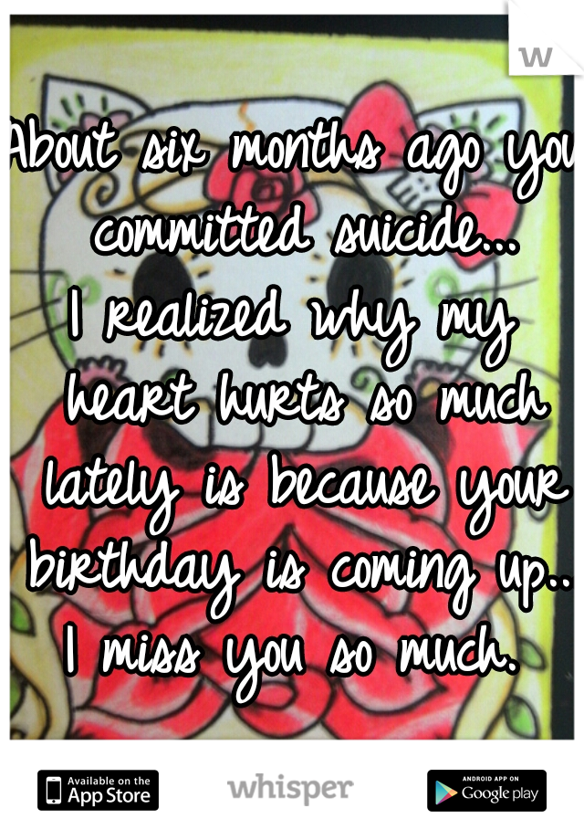 About six months ago you committed suicide...

I realized why my heart hurts so much lately is because your birthday is coming up...

I miss you so much.