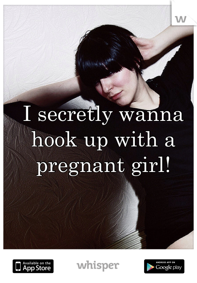 I secretly wanna hook up with a pregnant girl!