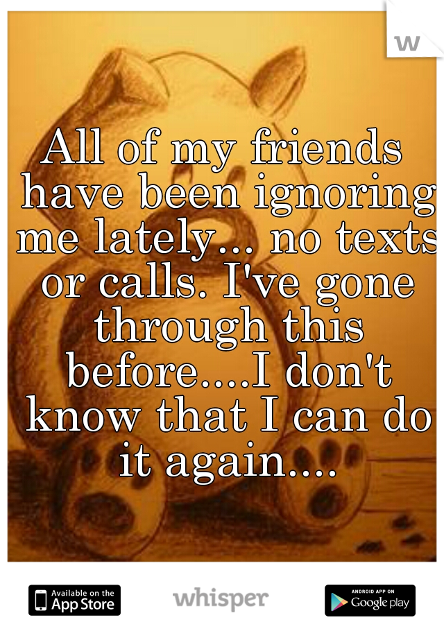 All of my friends have been ignoring me lately... no texts or calls. I've gone through this before....I don't know that I can do it again....