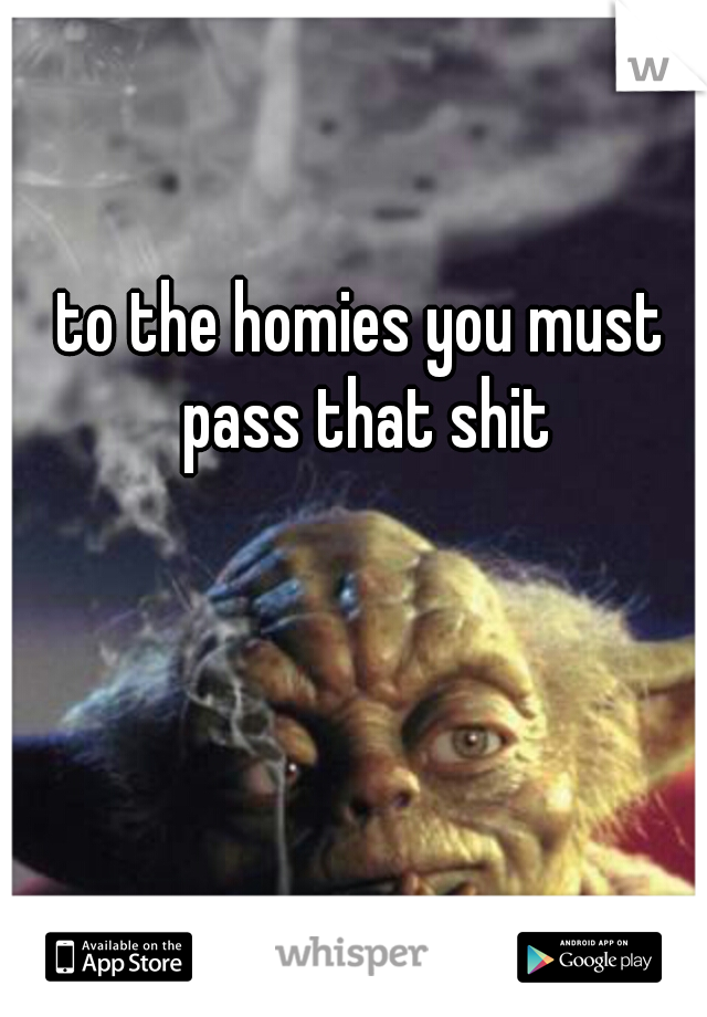 to the homies you must pass that shit