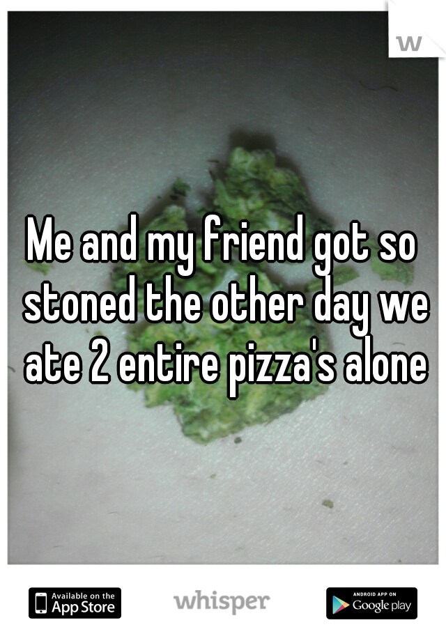 Me and my friend got so stoned the other day we ate 2 entire pizza's alone
