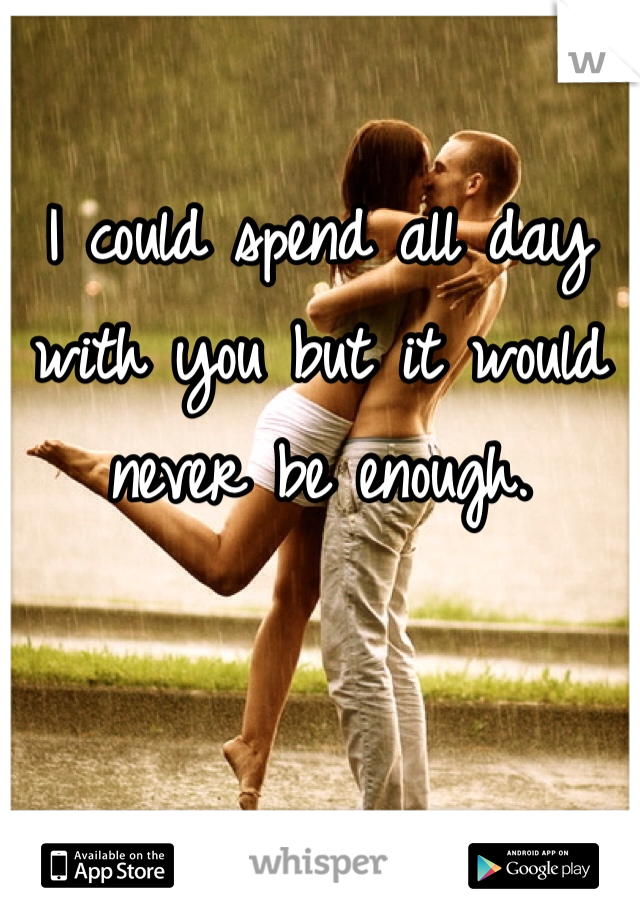 I could spend all day with you but it would never be enough. 